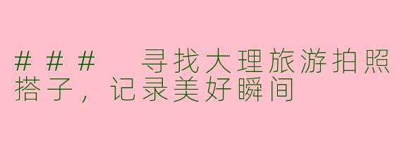 ### 寻找大理旅游拍照搭子，记录美好瞬间