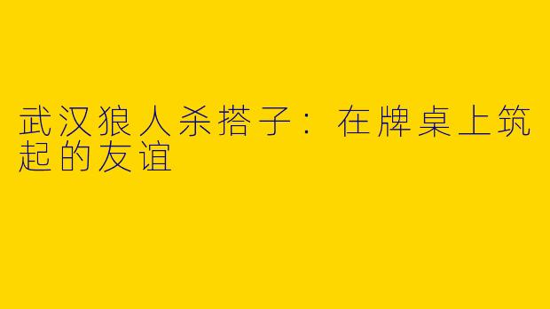 武汉狼人杀搭子：在牌桌上筑起的友谊