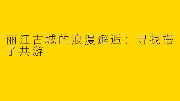 丽江古城的浪漫邂逅：寻找搭子共游