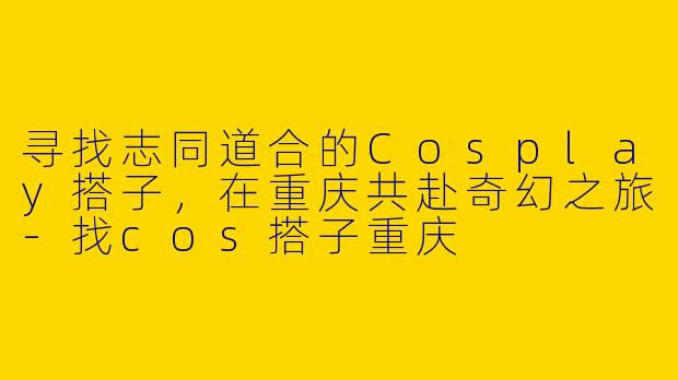 寻找志同道合的Cosplay搭子，在重庆共赴奇幻之旅-找cos搭子重庆