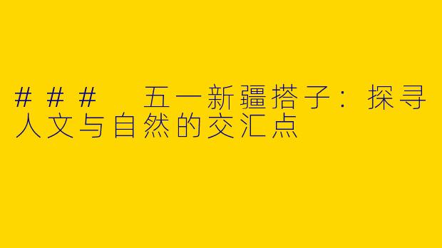 ### 五一新疆搭子：探寻人文与自然的交汇点