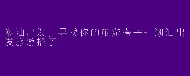 潮汕出发，寻找你的旅游搭子-潮汕出发旅游搭子