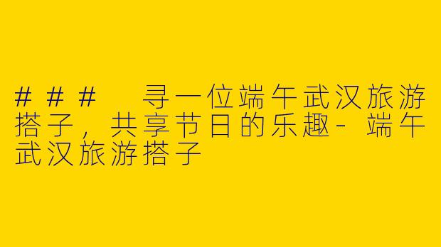 ### 寻一位端午武汉旅游搭子，共享节日的乐趣-端午武汉旅游搭子