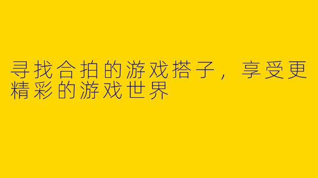 寻找合拍的游戏搭子，享受更精彩的游戏世界