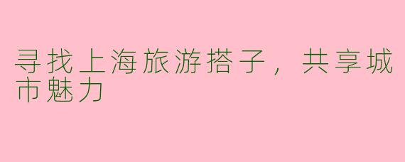 寻找上海旅游搭子，共享城市魅力