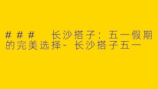 ### 长沙搭子：五一假期的完美选择-长沙搭子五一