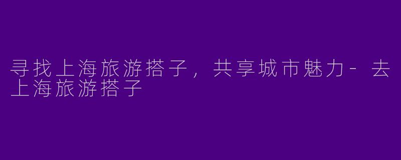 寻找上海旅游搭子，共享城市魅力-去上海旅游搭子