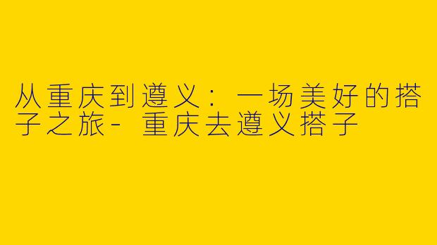 从重庆到遵义：一场美好的搭子之旅-重庆去遵义搭子