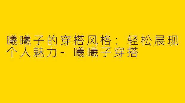 曦曦子的穿搭风格：轻松展现个人魅力-曦曦子穿搭