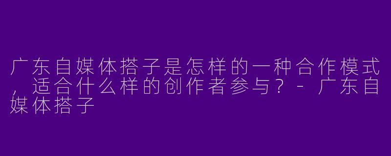 广东自媒体搭子是怎样的一种合作模式，适合什么样的创作者参与？