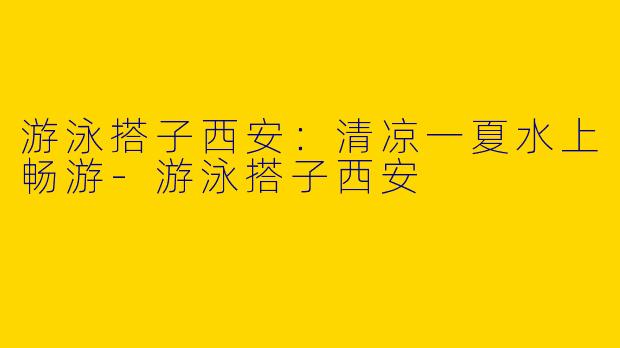 游泳搭子西安：清凉一夏水上畅游-游泳搭子西安