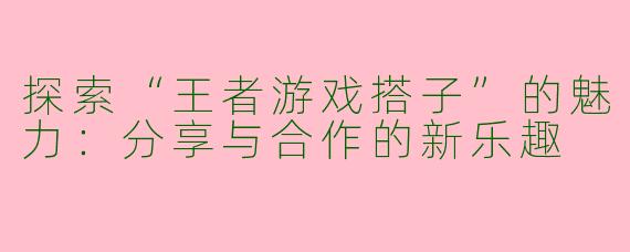 探索“王者游戏搭子”的魅力：分享与合作的新乐趣
