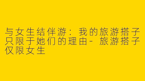 与女生结伴游:我的旅游搭子只限于她们的理由