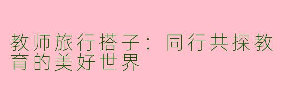 教师旅行搭子：同行共探教育的美好世界