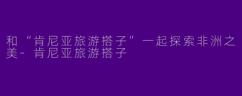 和“肯尼亚旅游搭子”一起探索非洲之美-肯尼亚旅游搭子