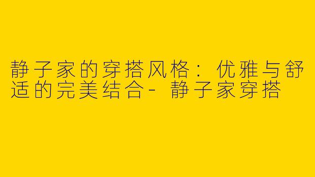 静子家的穿搭风格：优雅与舒适的完美结合-静子家穿搭