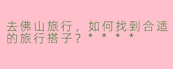 去佛山旅行,如何找到合适的旅行搭子?****