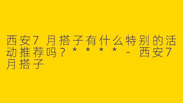 西安7月搭子有什么特别的活动推荐吗？****