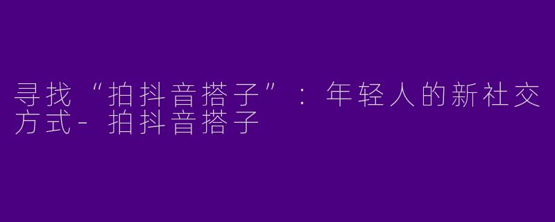 寻找“拍抖音搭子”：年轻人的新社交方式-拍抖音搭子