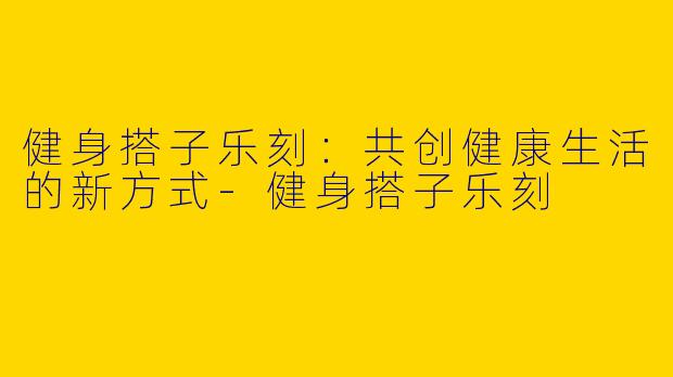 健身搭子乐刻：共创健康生活的新方式-健身搭子乐刻
