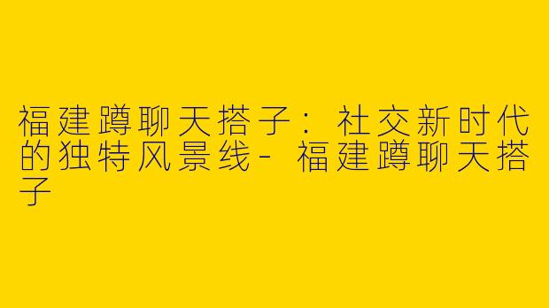 福建蹲聊天搭子：社交新时代的独特风景线-福建蹲聊天搭子