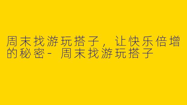周末找游玩搭子，让快乐倍增的秘密-周末找游玩搭子