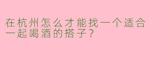 在杭州怎么才能找一个适合一起喝酒的搭子？