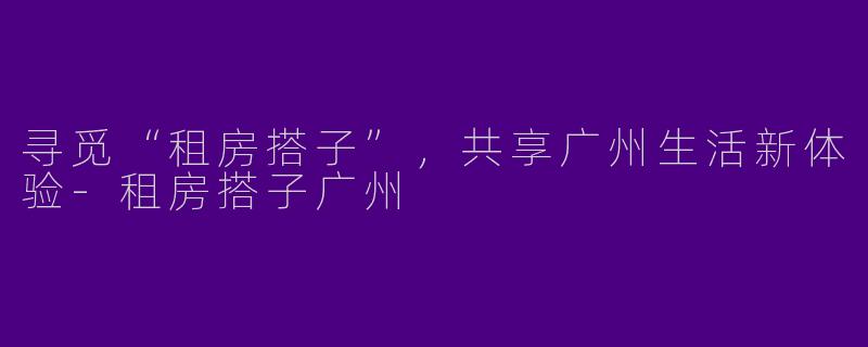 寻觅“租房搭子”，共享广州生活新体验-租房搭子广州