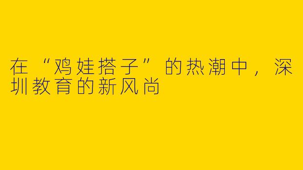 在“鸡娃搭子”的热潮中，深圳教育的新风尚