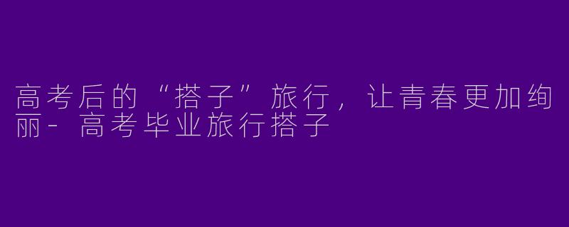高考后的“搭子”旅行,让青春更加绚丽