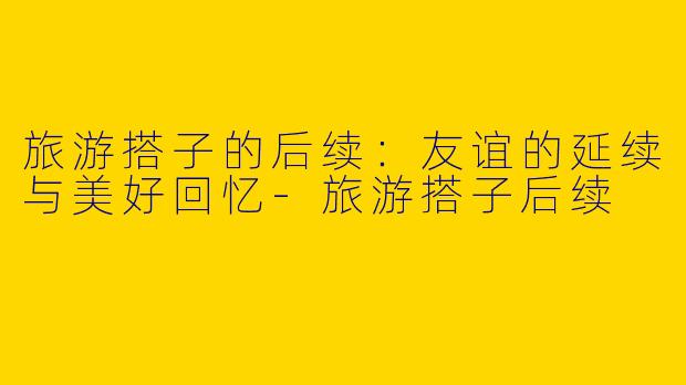 旅游搭子的后续：友谊的延续与美好回忆