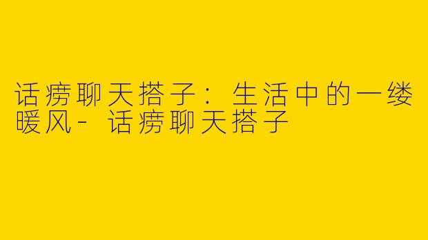 话痨聊天搭子：生活中的一缕暖风-话痨聊天搭子