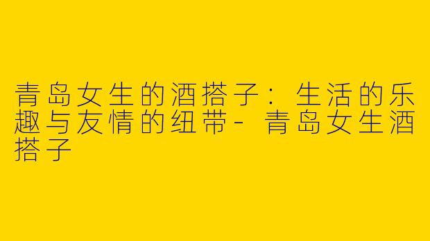 青岛女生的酒搭子：生活的乐趣与友情的纽带-青岛女生酒搭子