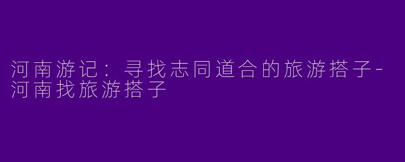 河南游记：寻找志同道合的旅游搭子