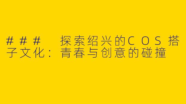 ### 探索绍兴的COS搭子文化：青春与创意的碰撞