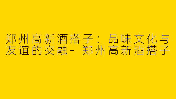 郑州高新酒搭子:品味文化与友谊的交融