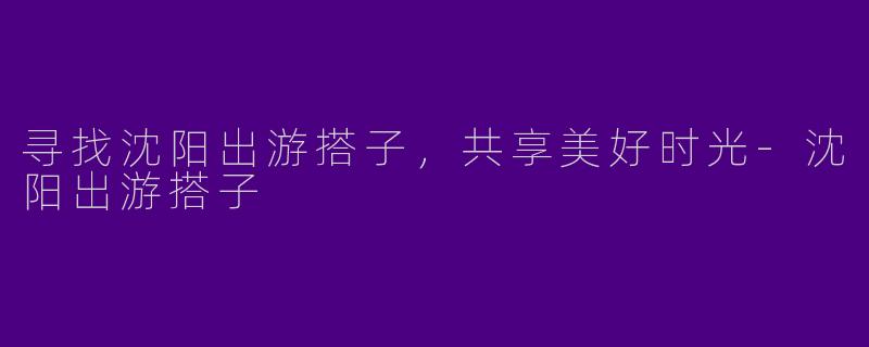 寻找沈阳出游搭子，共享美好时光-沈阳出游搭子