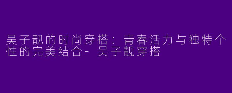 吴子靓的时尚穿搭：青春活力与独特个性的完美结合-吴子靓穿搭