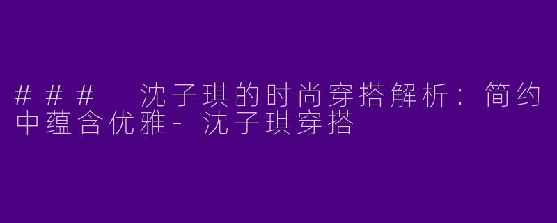 ### 沈子琪的时尚穿搭解析：简约中蕴含优雅-沈子琪穿搭