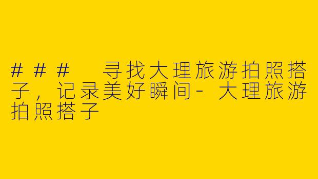 ### 寻找大理旅游拍照搭子，记录美好瞬间