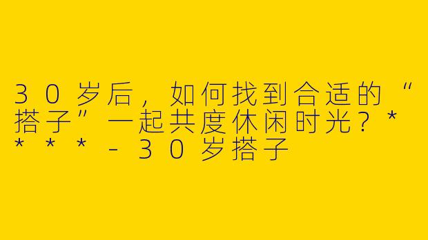 30岁后,如何找到合适的“搭子”一起共度休闲时光?****