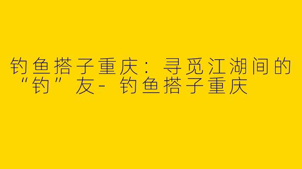钓鱼搭子重庆：寻觅江湖间的“钓”友-钓鱼搭子重庆