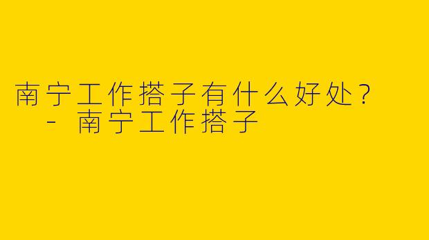 南宁工作搭子有什么好处？  