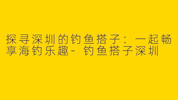探寻深圳的钓鱼搭子：一起畅享海钓乐趣-钓鱼搭子深圳