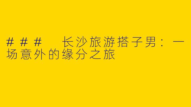 ### 长沙旅游搭子男:一场意外的缘分之旅
