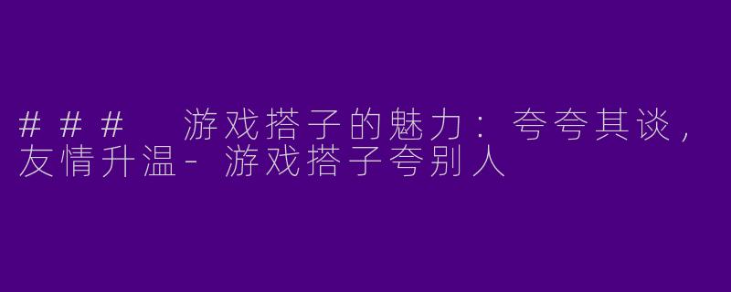 ### 游戏搭子的魅力:夸夸其谈,友情升温