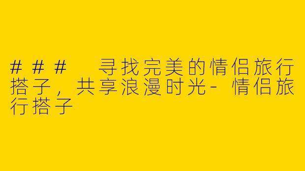 ### 寻找完美的情侣旅行搭子，共享浪漫时光-情侣旅行搭子