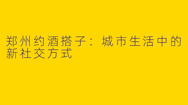 郑州约酒搭子：城市生活中的新社交方式