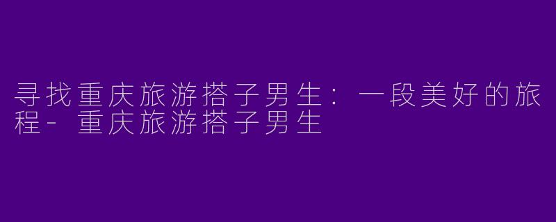 寻找重庆旅游搭子男生：一段美好的旅程-重庆旅游搭子男生