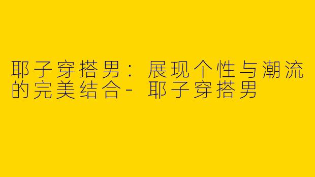 耶子穿搭男:展现个性与潮流的完美结合